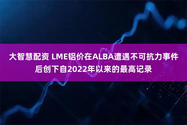 大智慧配资 LME铝价在ALBA遭遇不可抗力事件后创下自2022年以来的最高记录