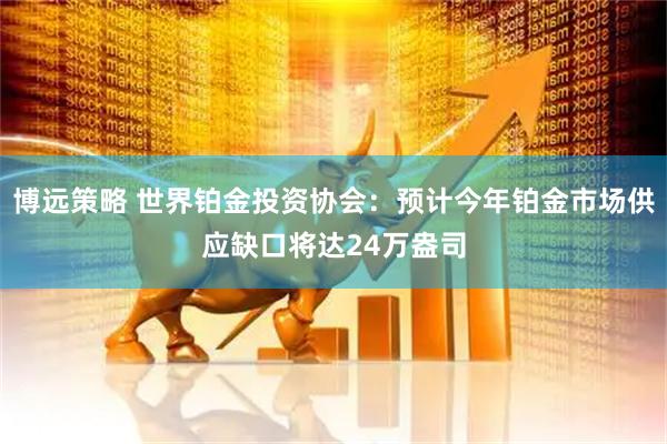 博远策略 世界铂金投资协会：预计今年铂金市场供应缺口将达24万盎司