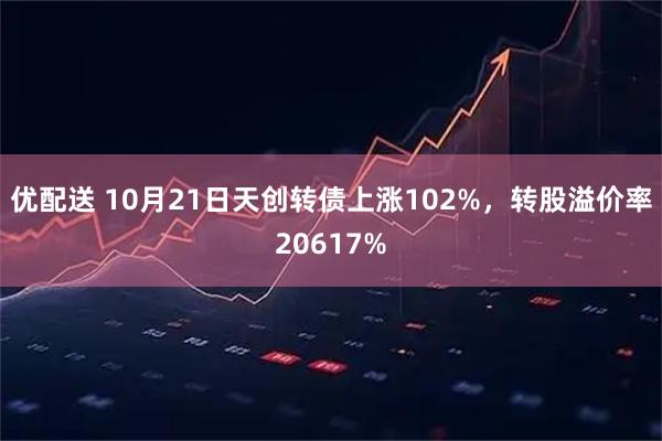 优配送 10月21日天创转债上涨102%，转股溢价率20617%