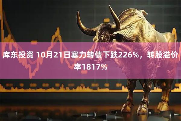 库东投资 10月21日塞力转债下跌226%，转股溢价率1817%