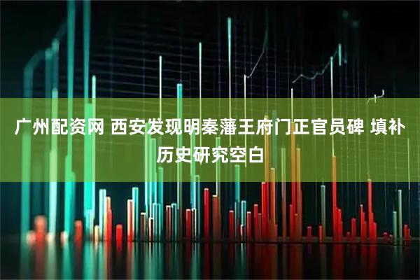 广州配资网 西安发现明秦藩王府门正官员碑 填补历史研究空白