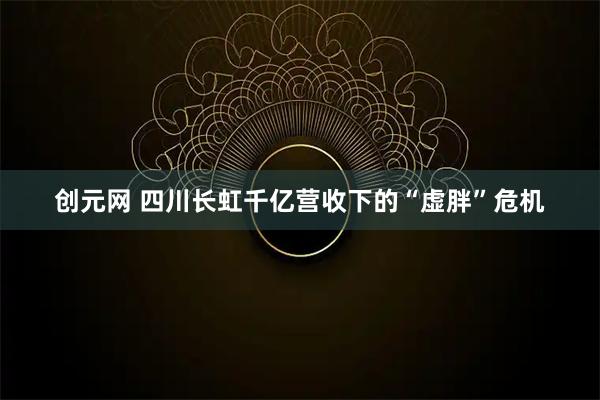 创元网 四川长虹千亿营收下的“虚胖”危机