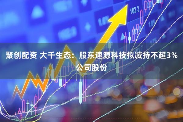 聚创配资 大千生态：股东速源科技拟减持不超3%公司股份