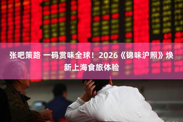 张吧策路 一码赏味全球！2026《锦味沪照》焕新上海食旅体验