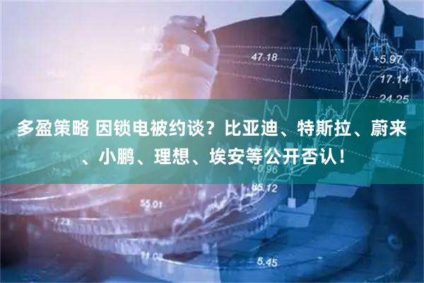 多盈策略 因锁电被约谈?比亚迪、特斯拉、蔚来、小鹏、理想、埃安等公开否认!