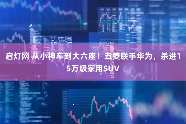 启灯网 从小神车到大六座！五菱联手华为，杀进15万级家用SUV